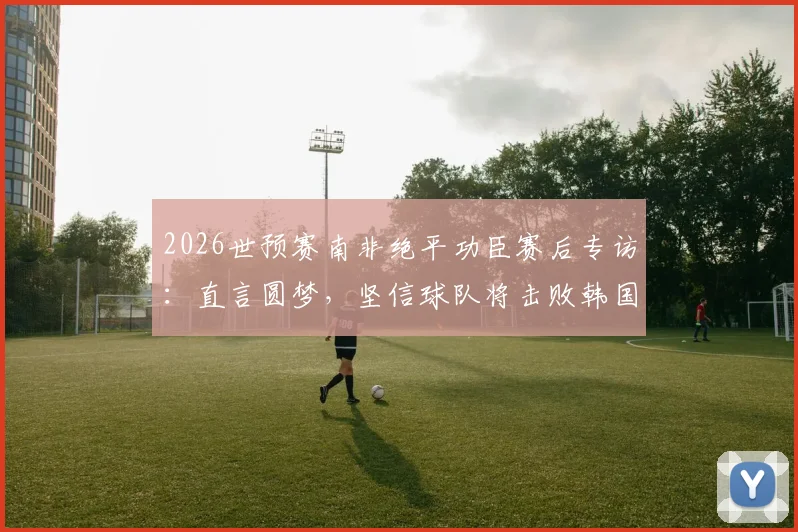 2026世预赛南非绝平功臣赛后专访：直言圆梦，坚信球队将击败韩国晋级