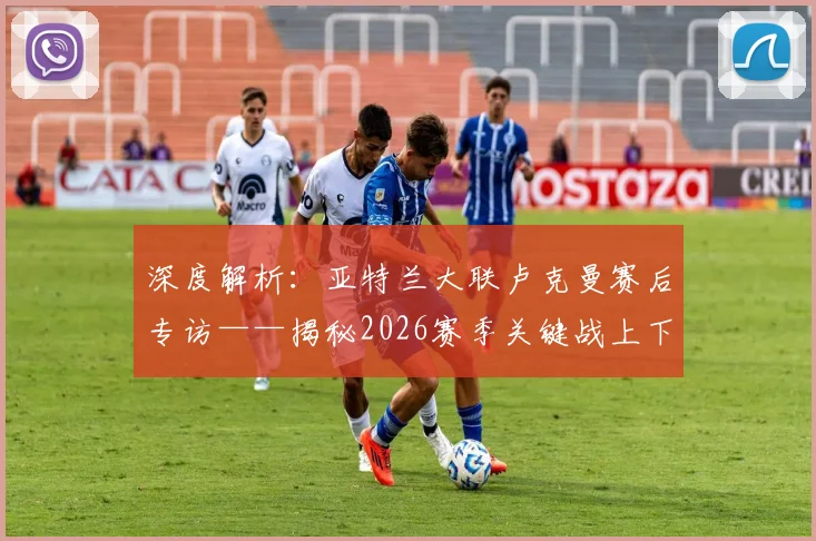 深度解析：亚特兰大联卢克曼赛后专访——揭秘2026赛季关键战上下半场截然不同的秘密